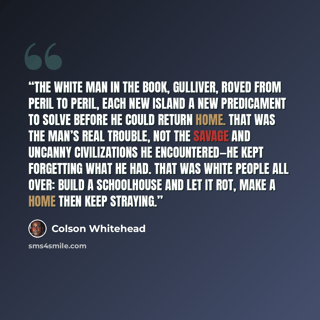 “The white man in the book, Gulliver, roved from peril to peril, each new island a new predicament to solve before he could return home. That was the man’s real trouble, not the savage and uncanny civilizations he encountered—he kept forgetting what he had. That was white people all over: Build a…” quote by Colson Whitehead