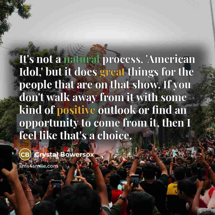 “It's not a natural process, 'American Idol,' but it does great things for the people that are on that show. If you don't walk away from it with some kind of positive outlook or find an opportunity to come from it, then I feel like that's a choice.” quote by Crystal Bowersox