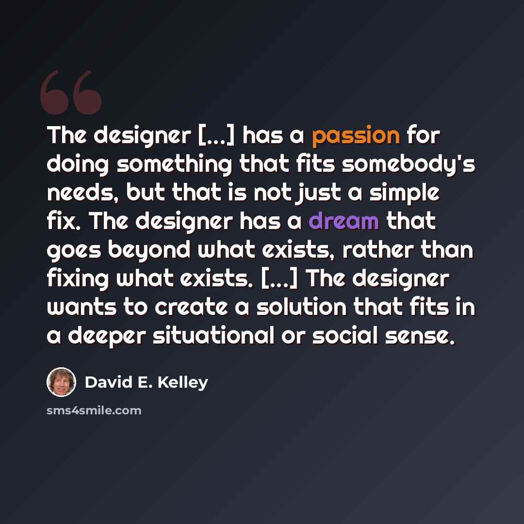 “The designer [...] has a passion for doing something that fits somebody's needs, but that is not just a simple fix. The designer has a dream that goes beyond what exists, rather than fixing what exists. [...] The designer wants to create a solution that fits in a deeper situational or social sense.” quote by David E. Kelley
