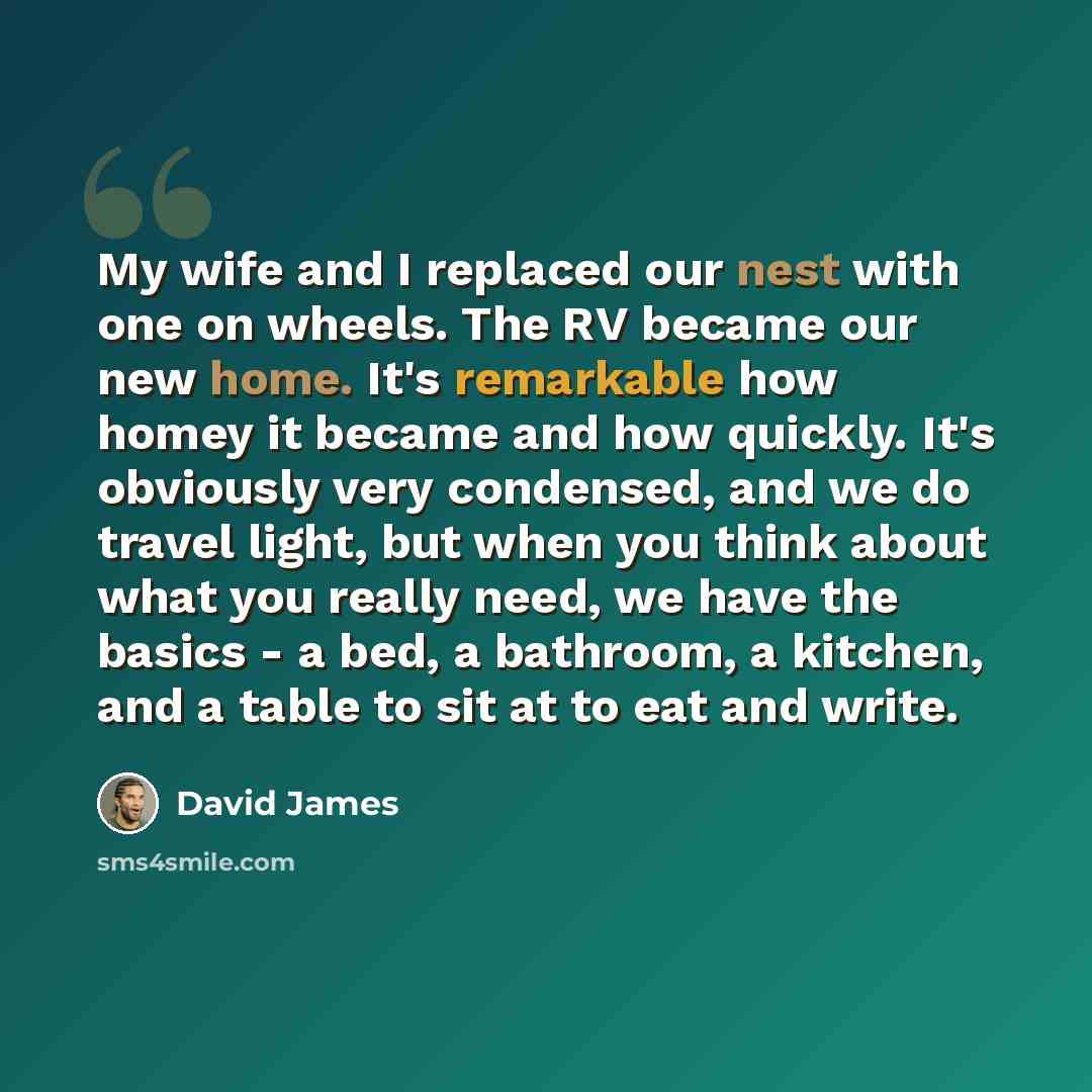 “My wife and I replaced our nest with one on wheels. The RV became our new home. It's remarkable how homey it became and how quickly. It's obviously very condensed, and we do travel light, but when you think about what you really need, we have the basics - a bed, a bathroom, a kitchen, and a table…” quote by David James