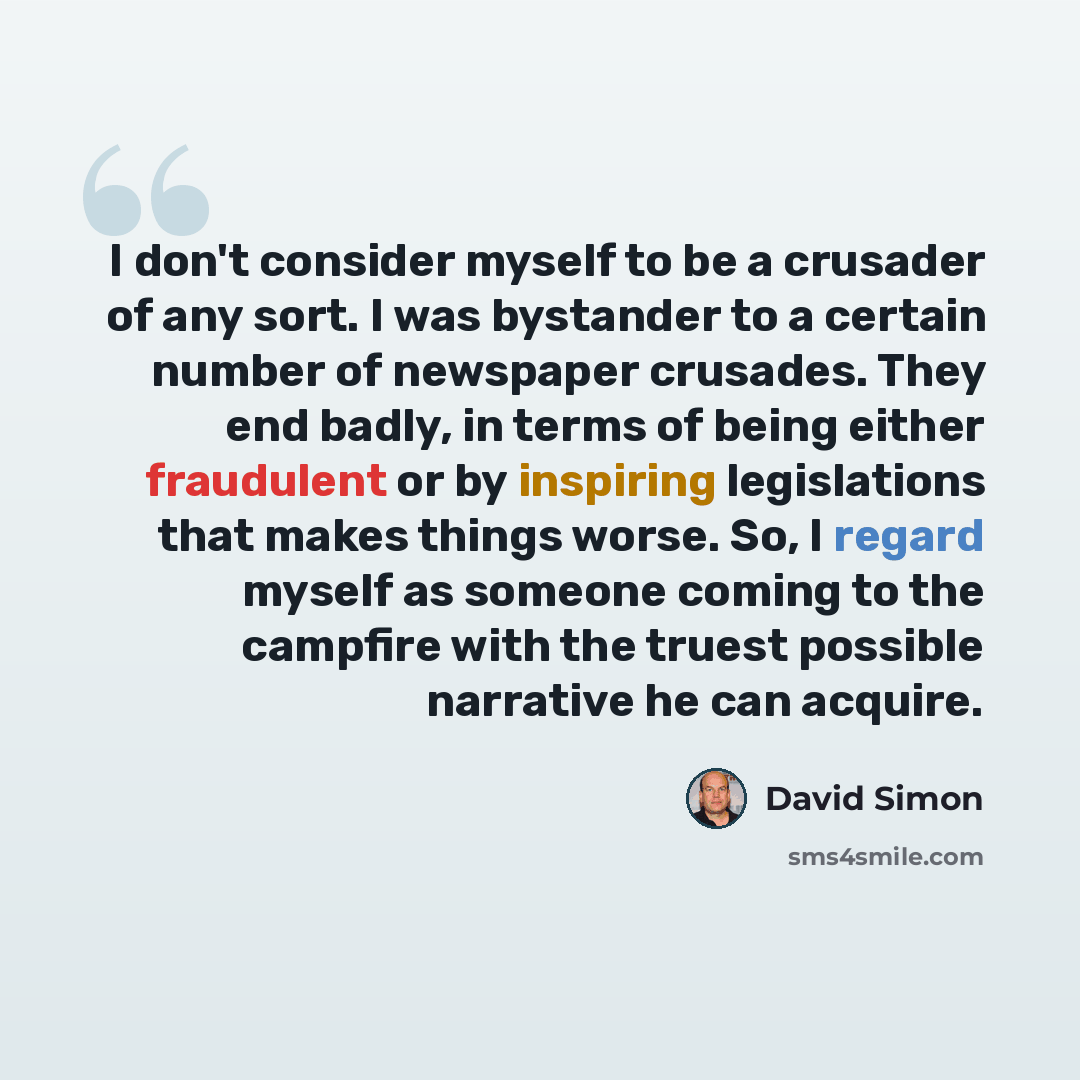 “I don't consider myself to be a crusader of any sort. I was bystander to a certain number of newspaper crusades. They end badly, in terms of being either fraudulent or by inspiring legislations that makes things worse. So, I regard myself as someone coming to the campfire with the truest possible…” quote by David Simon