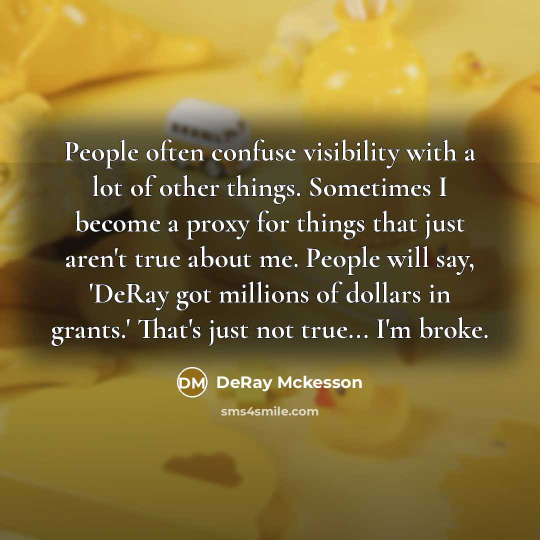 “People often confuse visibility with a lot of other things. Sometimes I become a proxy for things that just aren't true about me. People will say, 'DeRay got millions of dollars in grants.' That's just not true... I'm broke.” quote by DeRay Mckesson