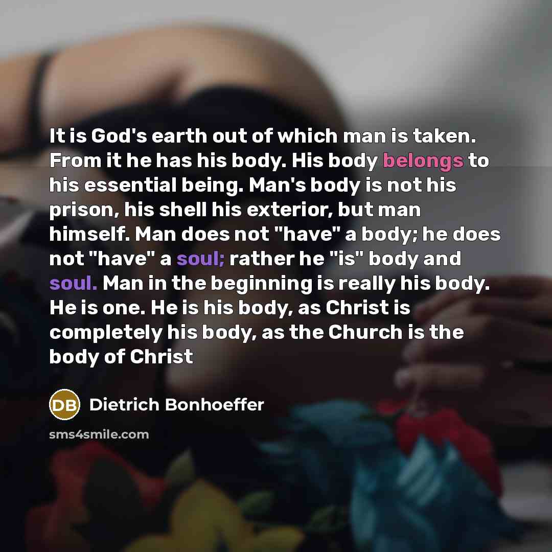 “It is God's earth out of which man is taken. From it he has his body. His body belongs to his essential being. Man's body is not his prison, his shell his exterior, but man himself. Man does not "have" a body; he does not "have" a soul; rather he "is" body and soul. Man in the beginning is really…” quote by Dietrich Bonhoeffer