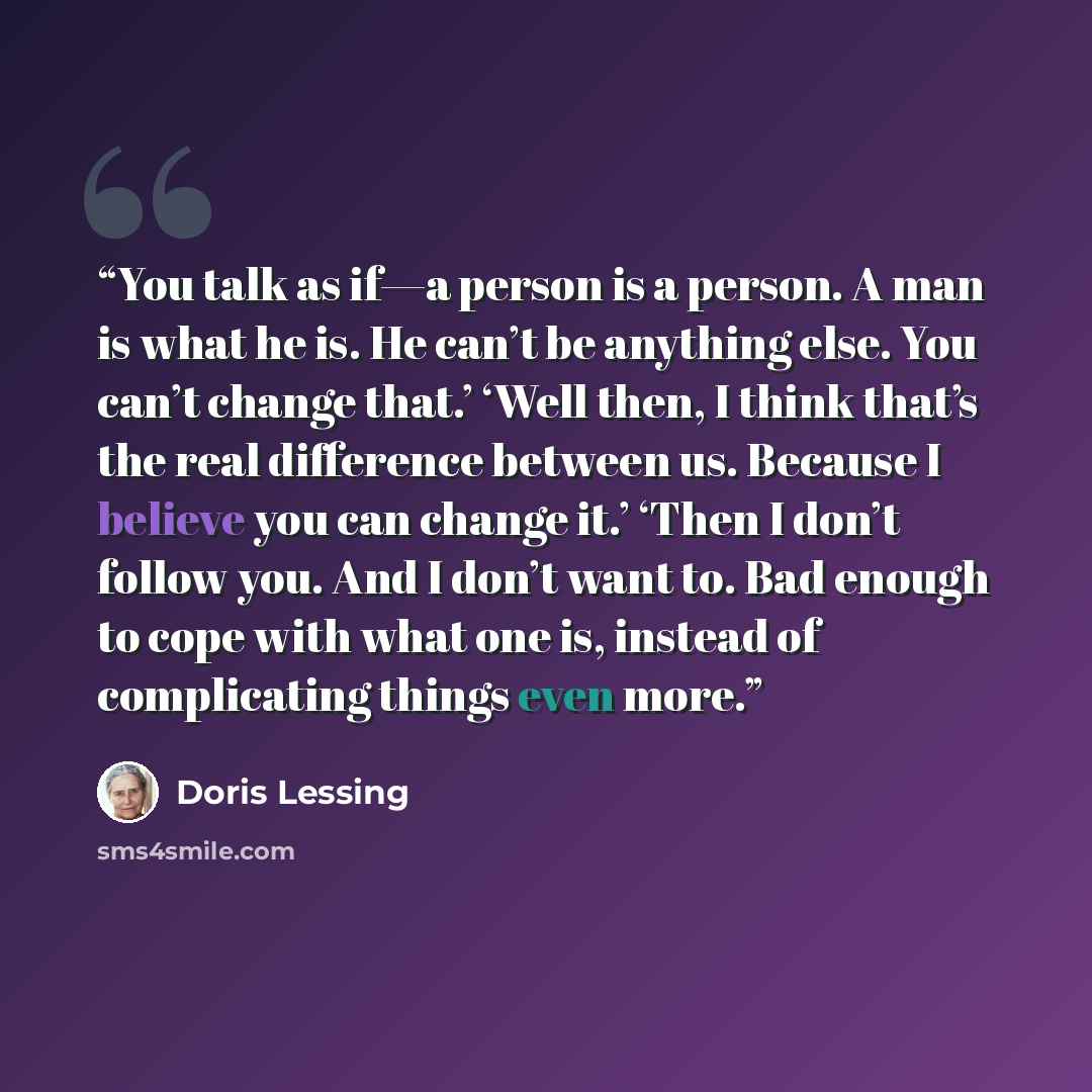 “You talk as if—a person is a person. A man is what he is. He can’t be anything else. You can’t change that.’ ‘Well then, I think that’s the real difference between us. Because I believe you can change it.’ ‘Then I don’t follow you. And I don’t want to. Bad enough to cope with what one is, instead…” quote by Doris Lessing