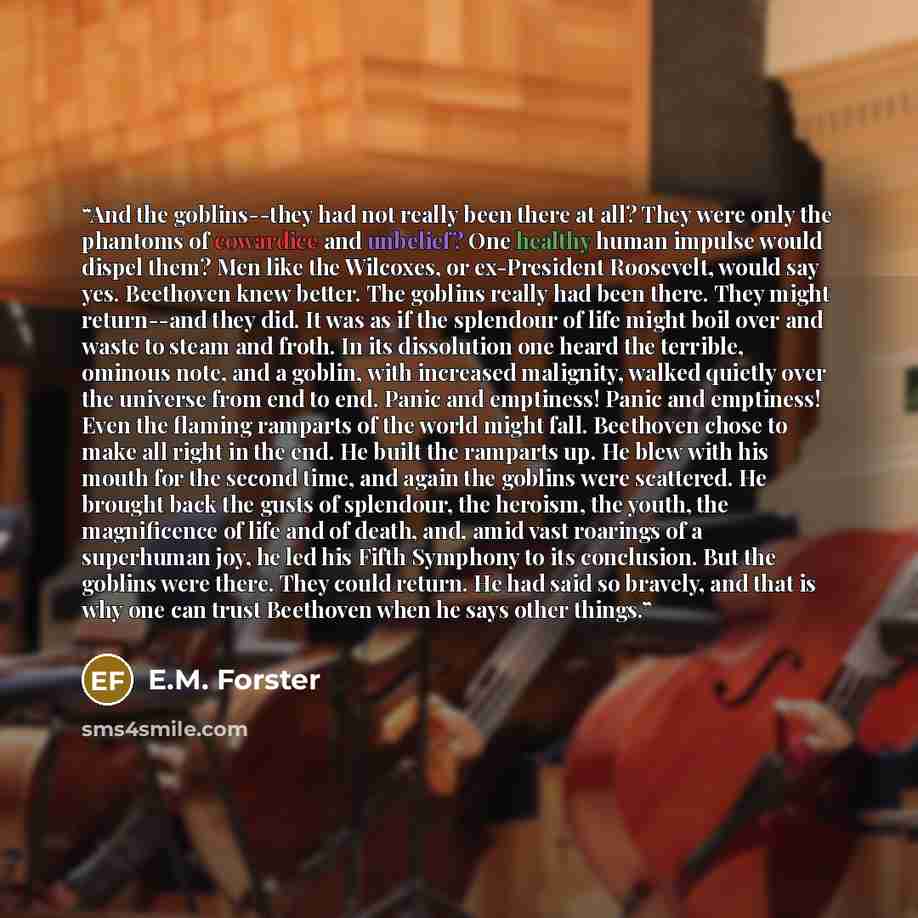 “And the goblins--they had not really been there at all? They were only the phantoms of cowardice and unbelief? One healthy human impulse would dispel them? Men like the Wilcoxes, or ex-President Roosevelt, would say yes. Beethoven knew better. The goblins really had been there. They might…” quote by E.M. Forster