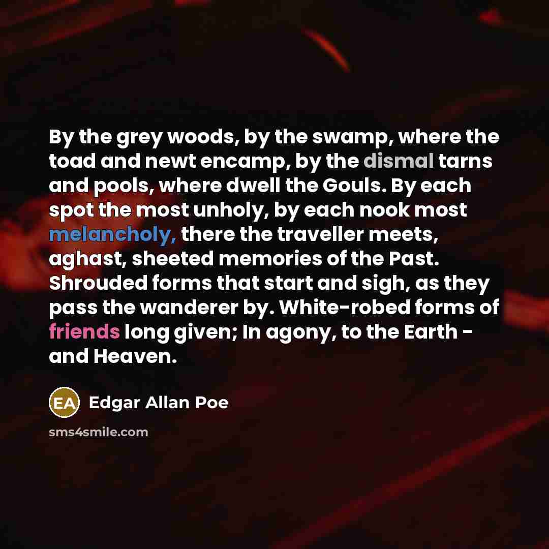 “By the grey woods, by the swamp, where the toad and newt encamp, by the dismal tarns and pools, where dwell the Gouls. By each spot the most unholy, by each nook most melancholy, there the traveller meets, aghast, sheeted memories of the Past. Shrouded forms that start and sigh, as they pass the…” quote by Edgar Allan Poe