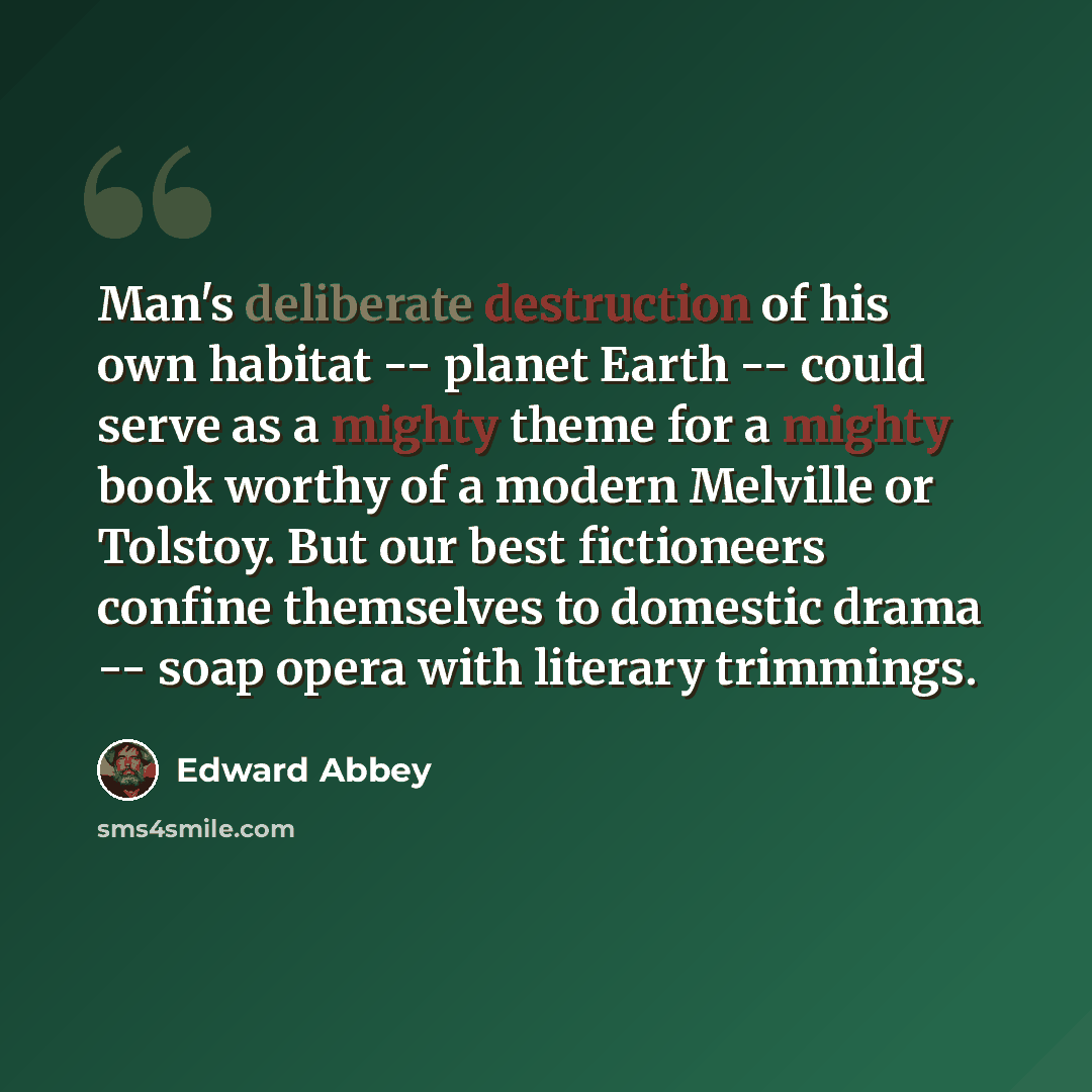 “Man's deliberate destruction of his own habitat -- planet Earth -- could serve as a mighty theme for a mighty book worthy of a modern Melville or Tolstoy. But our best fictioneers confine themselves to domestic drama -- soap opera with literary trimmings.” quote by Edward Abbey