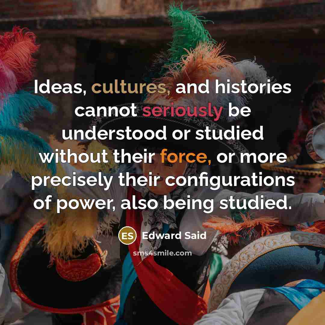 “Ideas, cultures, and histories cannot seriously be understood or studied without their force, or more precisely their configurations of power, also being studied.” quote by Edward Said