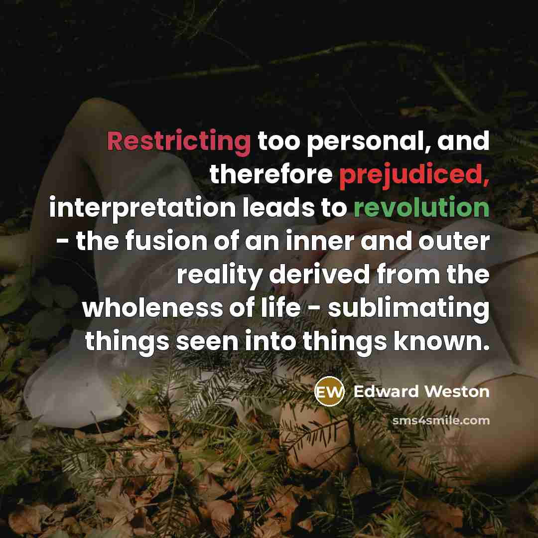 “Restricting too personal, and therefore prejudiced, interpretation leads to revolution - the fusion of an inner and outer reality derived from the wholeness of life - sublimating things seen into things known.” quote by Edward Weston