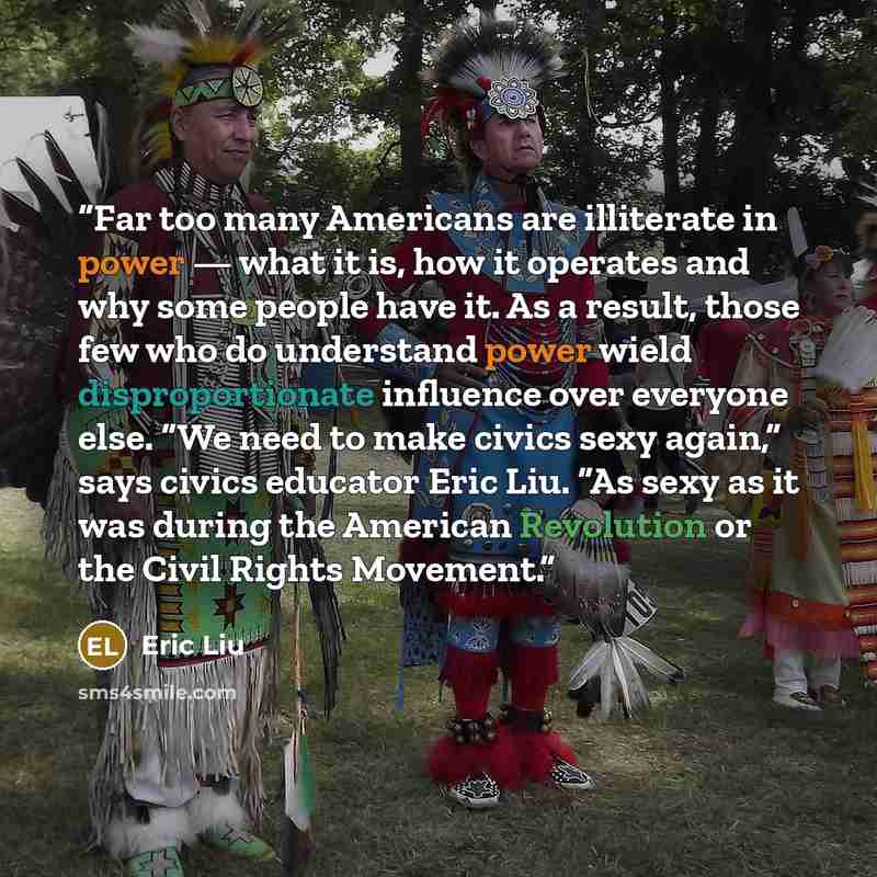 “Far too many Americans are illiterate in power — what it is, how it operates and why some people have it. As a result, those few who do understand power wield disproportionate influence over everyone else. “We need to make civics sexy again,” says civics educator Eric Liu. “As sexy as it was…” quote by Eric Liu