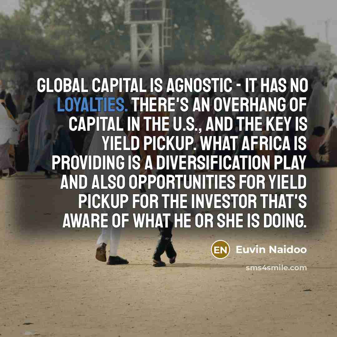 “Global capital is agnostic - it has no loyalties. There's an overhang of capital in the U.S., and the key is yield pickup. What Africa is providing is a diversification play and also opportunities for yield pickup for the investor that's aware of what he or she is doing.” quote by Euvin Naidoo
