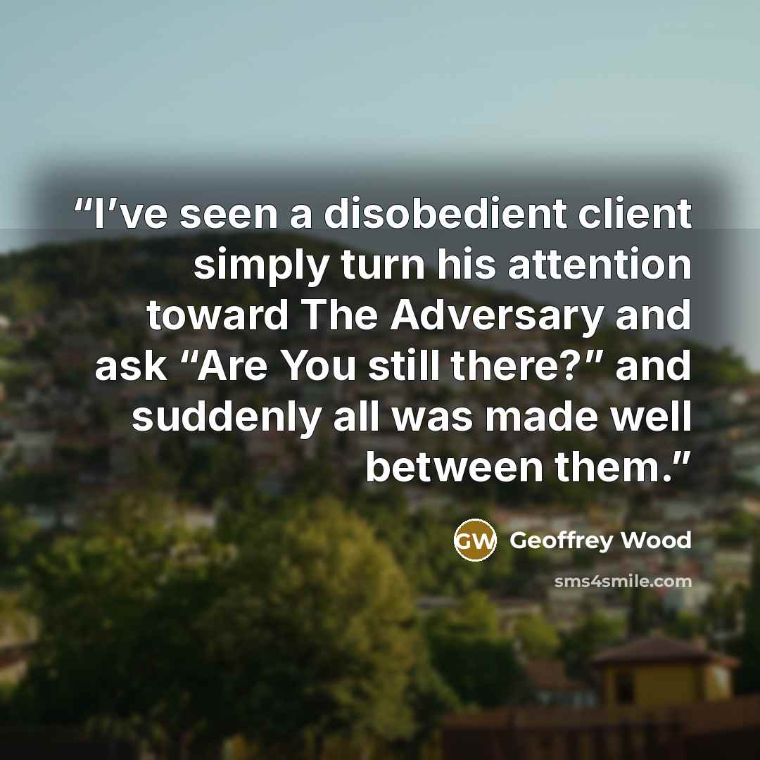 “I’ve seen a disobedient client simply turn his attention toward The Adversary and ask “Are You still there?” and suddenly all was made well between them.” quote by Geoffrey Wood
