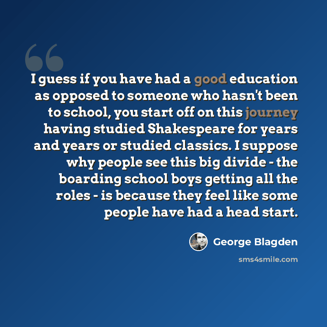 “I guess if you have had a good education as opposed to someone who hasn't been to school, you start off on this journey having studied Shakespeare for years and years or studied classics. I suppose why people see this big divide - the boarding school boys getting all the roles - is because they…” quote by George Blagden