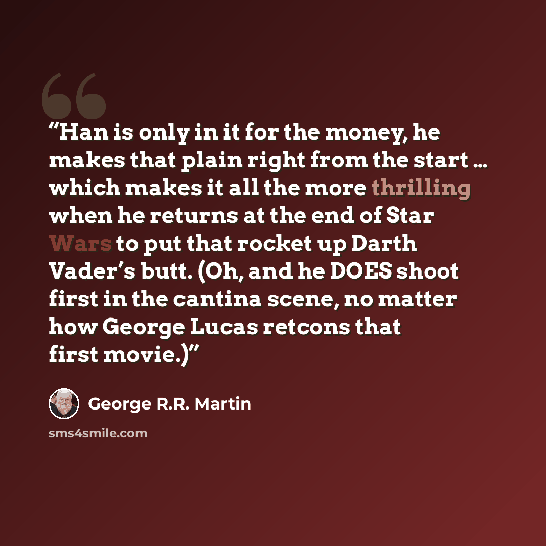“Han is only in it for the money, he makes that plain right from the start … which makes it all the more thrilling when he returns at the end of Star Wars to put that rocket up Darth Vader’s butt. (Oh, and he DOES shoot first in the cantina scene, no matter how George Lucas retcons that first movie.)” quote by George R.R. Martin