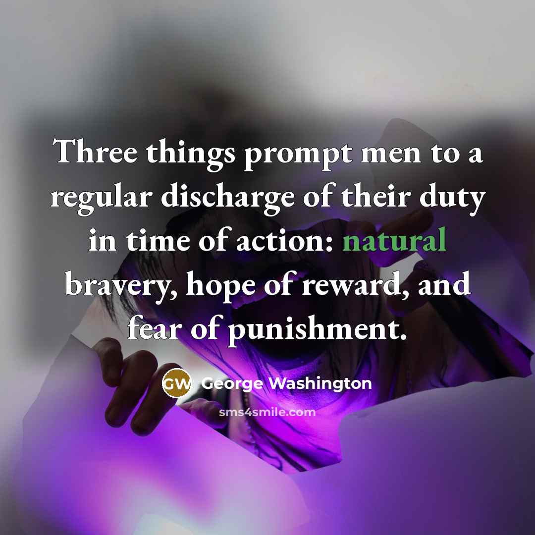 “Three things prompt men to a regular discharge of their duty in time of action: natural bravery, hope of reward, and fear of punishment.” quote by George Washington