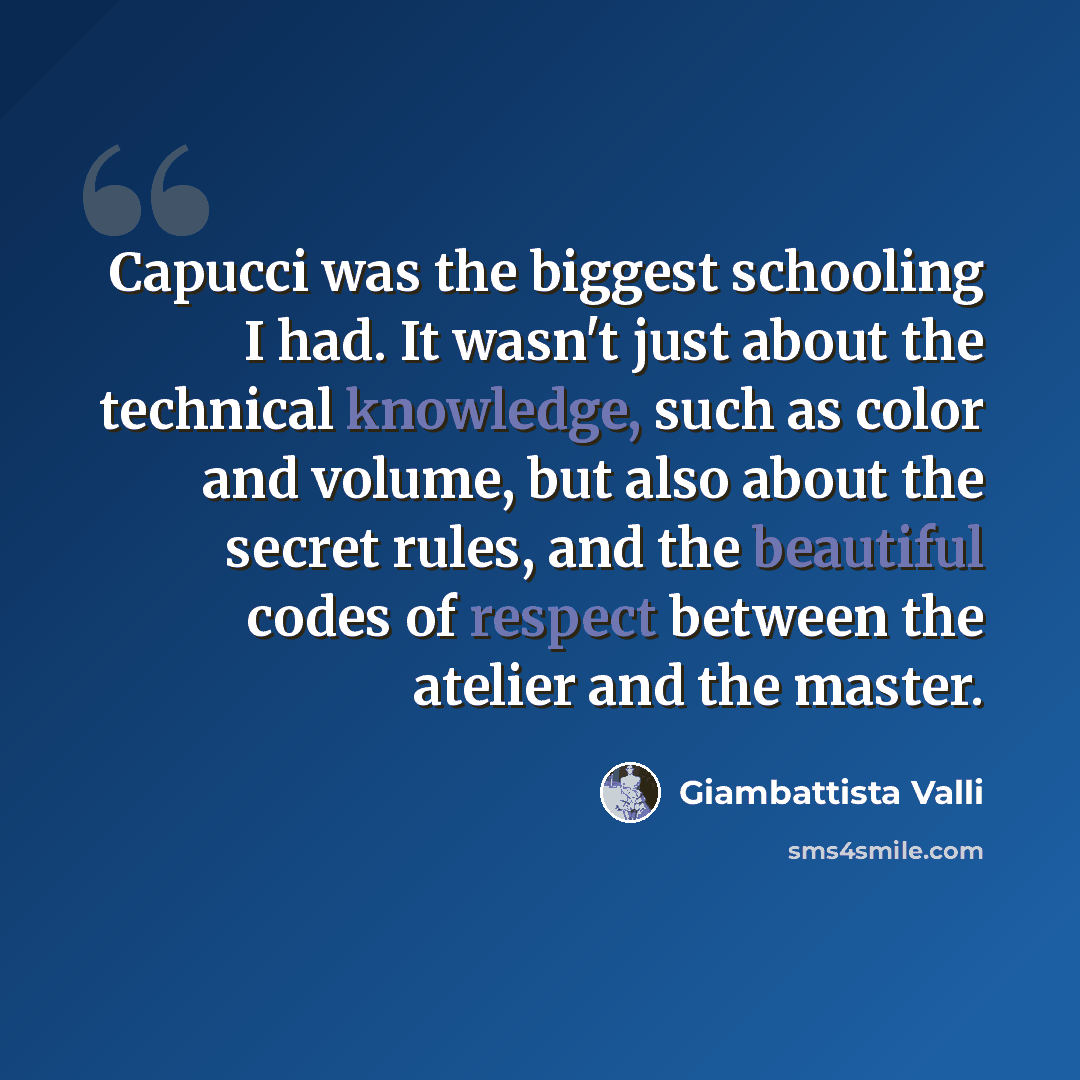 “Capucci was the biggest schooling I had. It wasn't just about the technical knowledge, such as color and volume, but also about the secret rules, and the beautiful codes of respect between the atelier and the master.” quote by Giambattista Valli