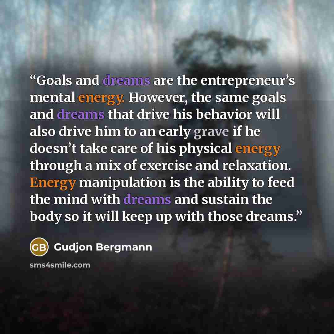 “Goals and dreams are the entrepreneur’s mental energy. However, the same goals and dreams that drive his behavior will also drive him to an early grave if he doesn’t take care of his physical energy through a mix of exercise and relaxation. Energy manipulation is the ability to feed the mind with…” quote by Gudjon Bergmann