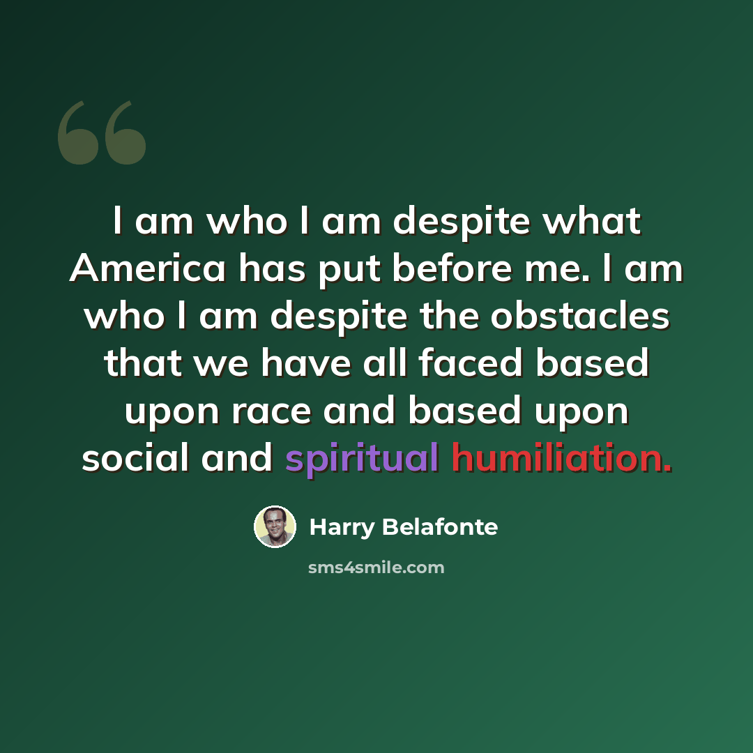 “I am who I am despite what America has put before me. I am who I am despite the obstacles that we have all faced based upon race and based upon social and spiritual humiliation.” quote by Harry Belafonte