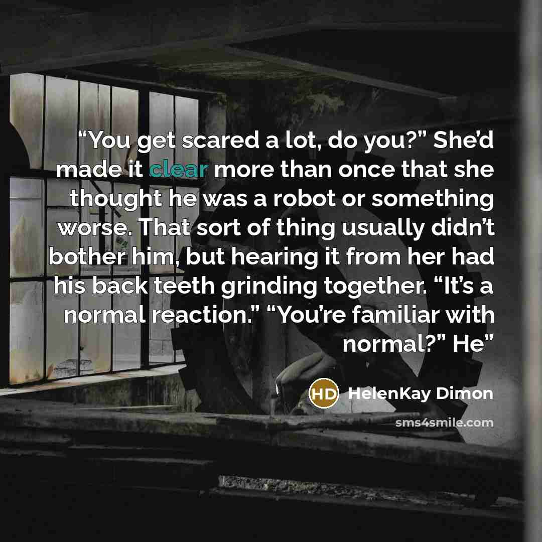“You get scared a lot, do you?” She’d made it clear more than once that she thought he was a robot or something worse. That sort of thing usually didn’t bother him, but hearing it from her had his back teeth grinding together. “It’s a normal reaction.” “You’re familiar with normal?” He” quote by HelenKay Dimon