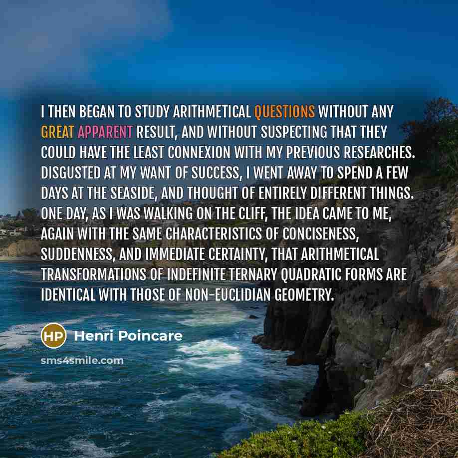 “I then began to study arithmetical questions without any great apparent result, and without suspecting that they could have the least connexion with my previous researches. Disgusted at my want of success, I went away to spend a few days at the seaside, and thought of entirely different things…” quote by Henri Poincare