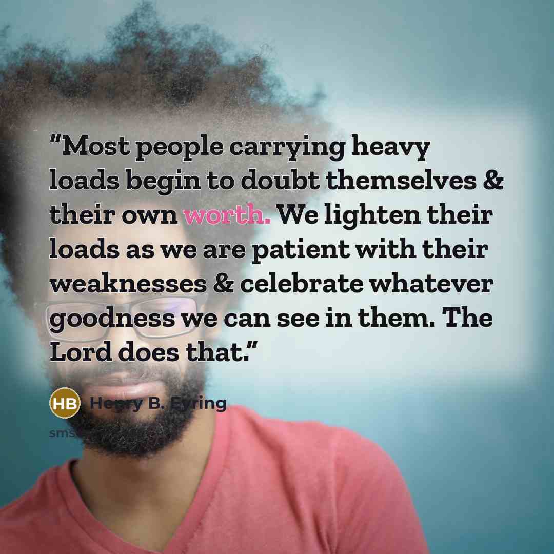 “Most people carrying heavy loads begin to doubt themselves & their own worth. We lighten their loads as we are patient with their weaknesses & celebrate whatever goodness we can see in them. The Lord does that.” quote by Henry B. Eyring