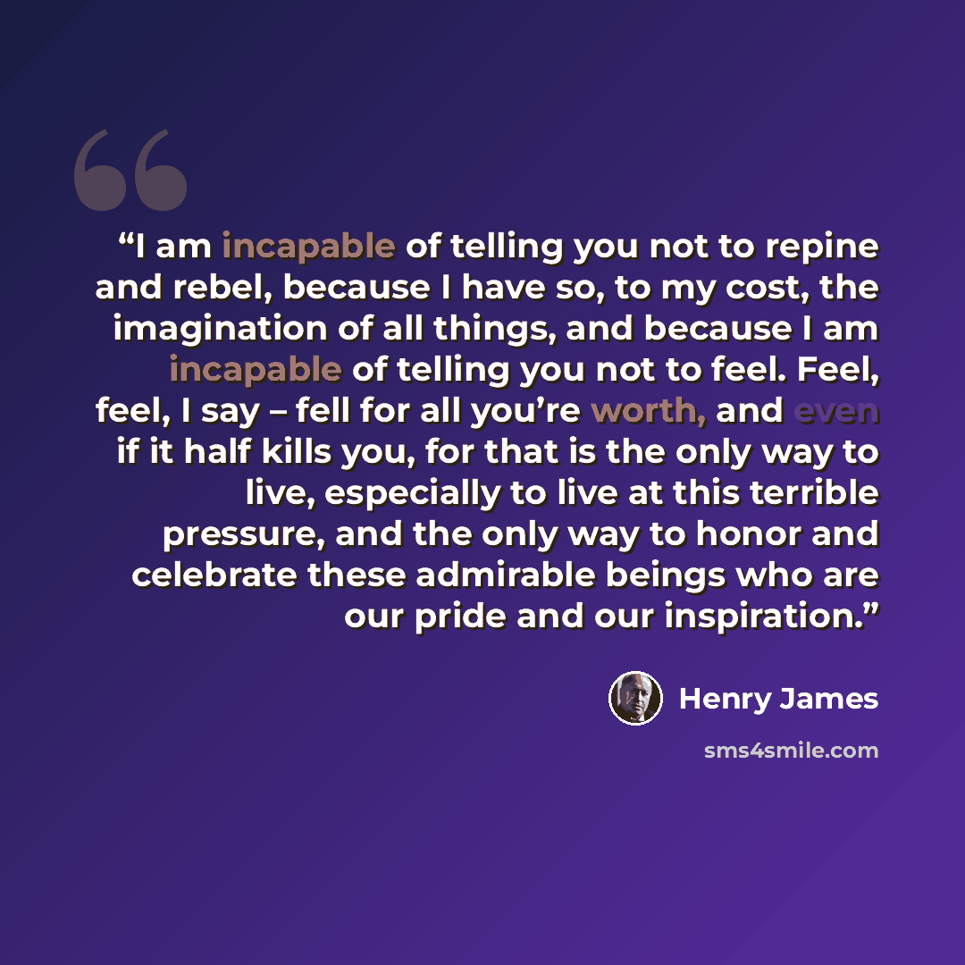 “I am incapable of telling you not to repine and rebel, because I have so, to my cost, the imagination of all things, and because I am incapable of telling you not to feel. Feel, feel, I say – fell for all you’re worth, and even if it half kills you, for that is the only way to live, especially to…” quote by Henry James