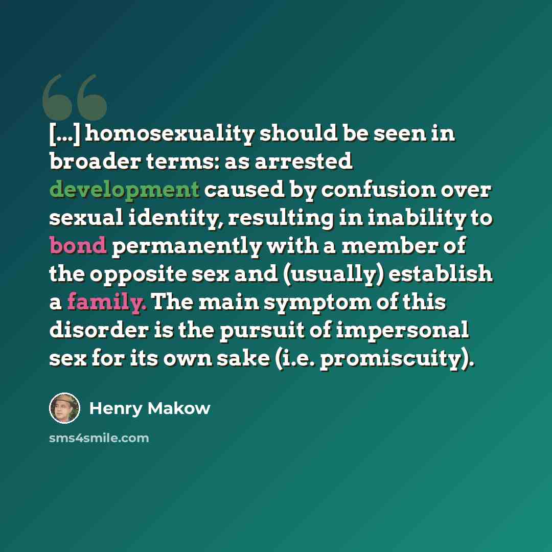 “[...] homosexuality should be seen in broader terms: as arrested development caused by confusion over sexual identity, resulting in inability to bond permanently with a member of the opposite sex and (usually) establish a family. The main symptom of this disorder is the pursuit of impersonal sex…” quote by Henry Makow