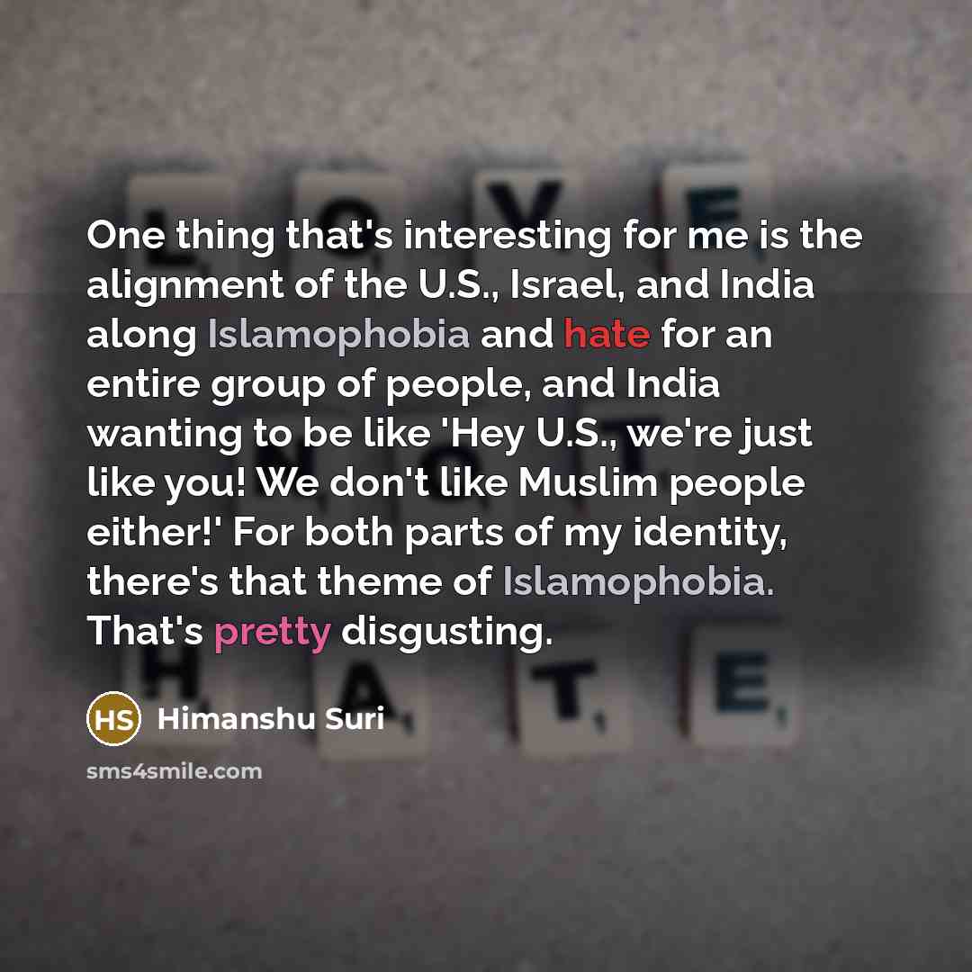“One thing that's interesting for me is the alignment of the U.S., Israel, and India along Islamophobia and hate for an entire group of people, and India wanting to be like 'Hey U.S., we're just like you! We don't like Muslim people either!' For both parts of my identity, there's that theme of…” quote by Himanshu Suri