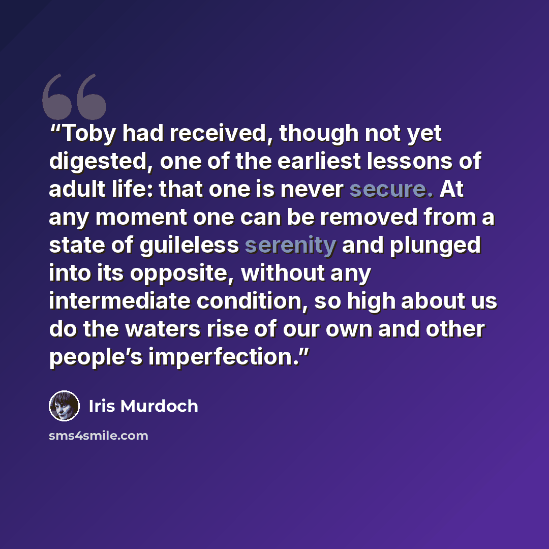 “Toby had received, though not yet digested, one of the earliest lessons of adult life: that one is never secure. At any moment one can be removed from a state of guileless serenity and plunged into its opposite, without any intermediate condition, so high about us do the waters rise of our own and…” quote by Iris Murdoch