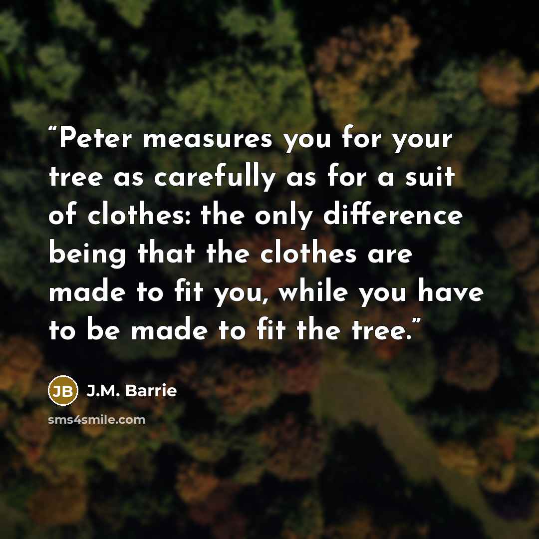 “Peter measures you for your tree as carefully as for a suit of clothes: the only difference being that the clothes are made to fit you, while you have to be made to fit the tree.” quote by J.M. Barrie
