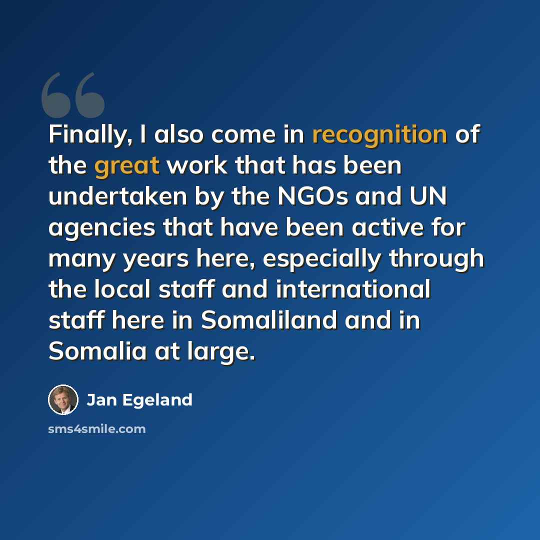 “Finally, I also come in recognition of the great work that has been undertaken by the NGOs and UN agencies that have been active for many years here, especially through the local staff and international staff here in Somaliland and in Somalia at large.” quote by Jan Egeland