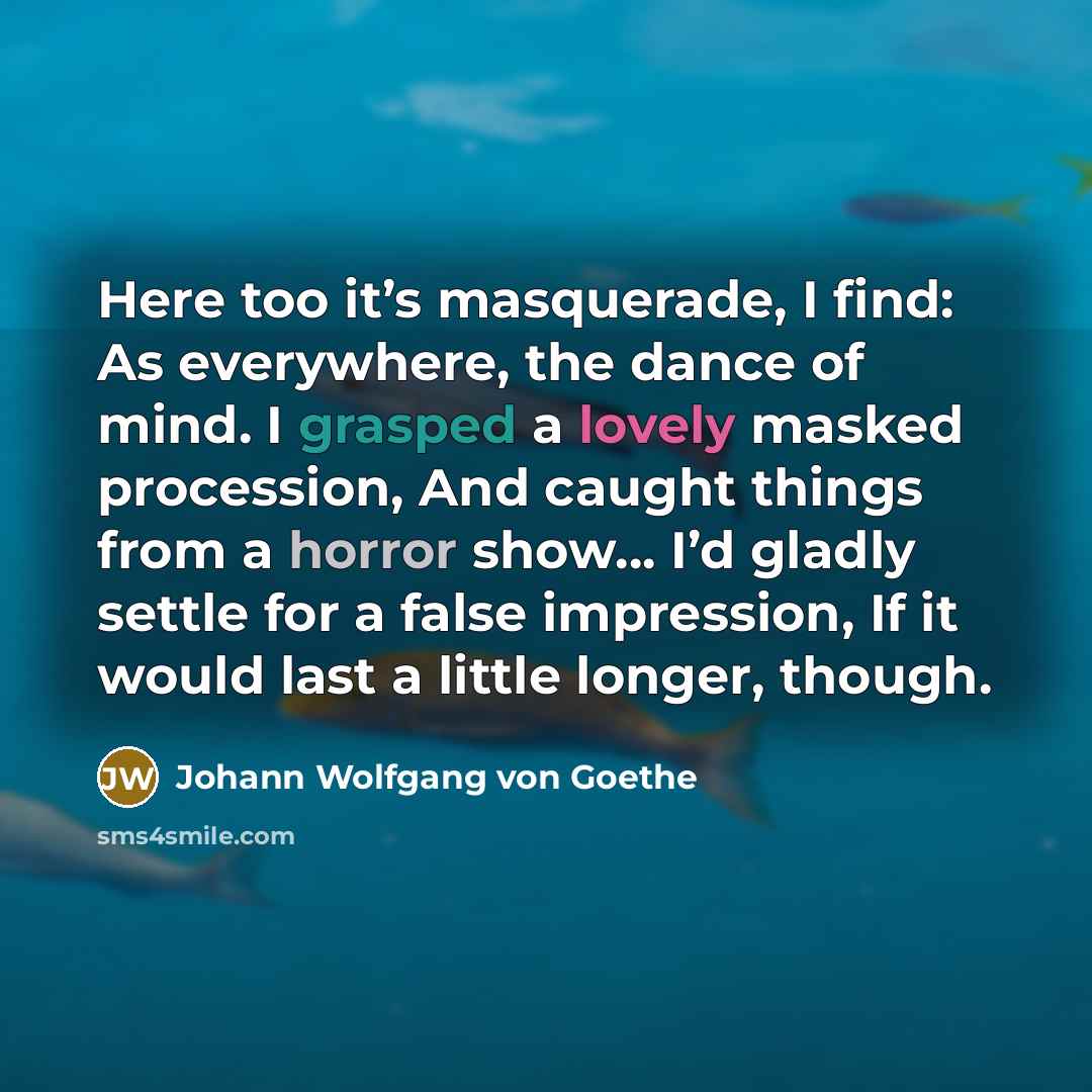 “Here too it’s masquerade, I find: As everywhere, the dance of mind. I grasped a lovely masked procession, And caught things from a horror show… I’d gladly settle for a false impression, If it would last a little longer, though.” quote by Johann Wolfgang von Goethe