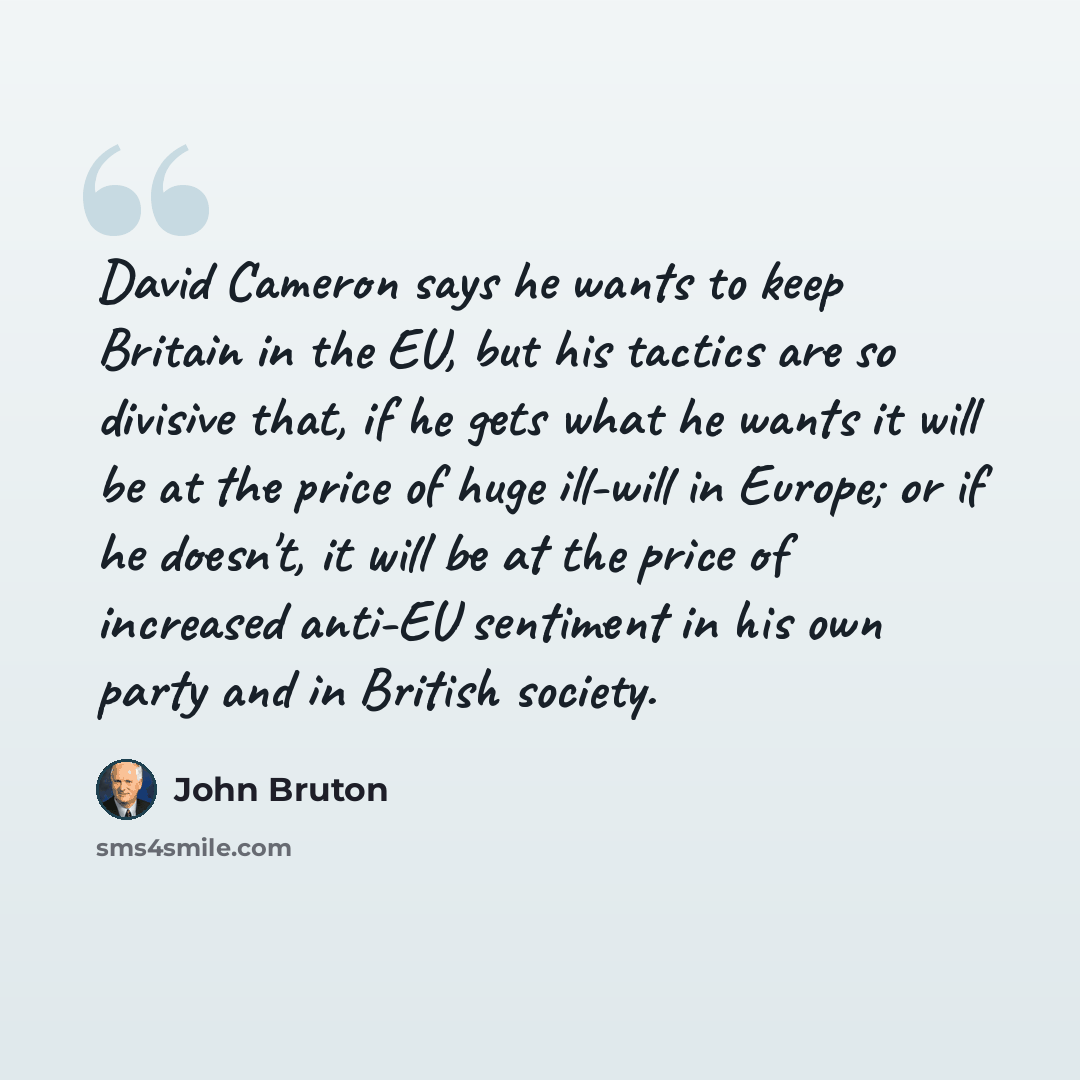 “David Cameron says he wants to keep Britain in the EU, but his tactics are so divisive that, if he gets what he wants it will be at the price of huge ill-will in Europe; or if he doesn't, it will be at the price of increased anti-EU sentiment in his own party and in British society.” quote by John Bruton