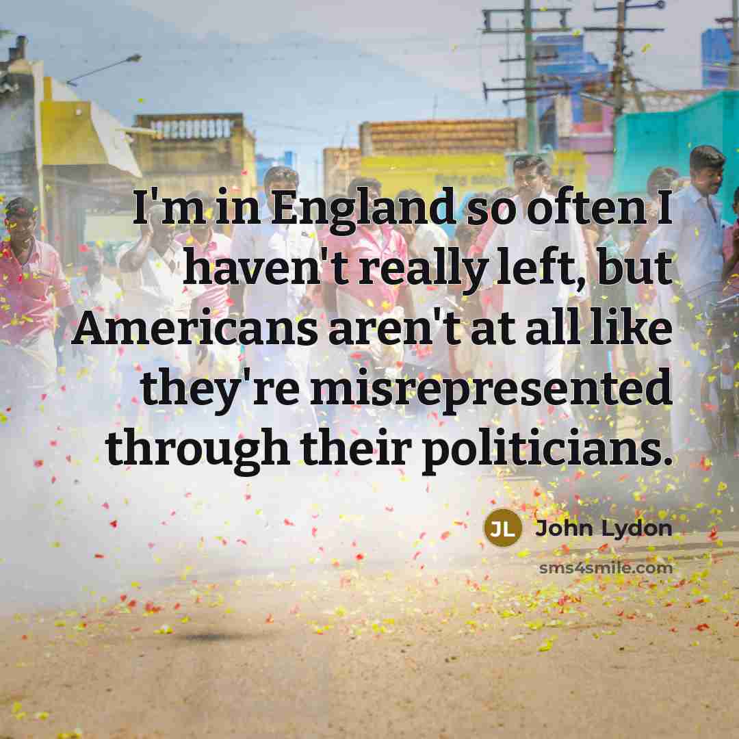 “I'm in England so often I haven't really left, but Americans aren't at all like they're misrepresented through their politicians.” quote by John Lydon
