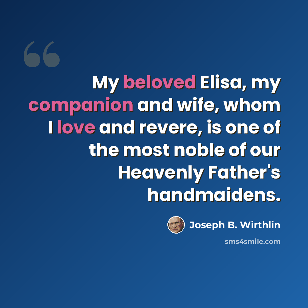 “My beloved Elisa, my companion and wife, whom I love and revere, is one of the most noble of our Heavenly Father's handmaidens.” quote by Joseph B. Wirthlin