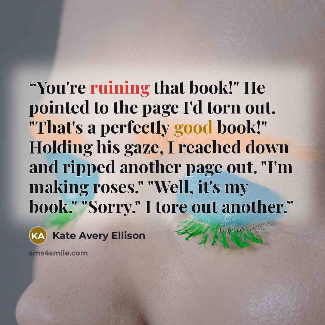 “You're ruining that book!" He pointed to the page I'd torn out. "That's a perfectly good book!" Holding his gaze, I reached down and ripped another page out. "I'm making roses." "Well, it's my book." "Sorry." I tore out another.” quote by Kate Avery Ellison