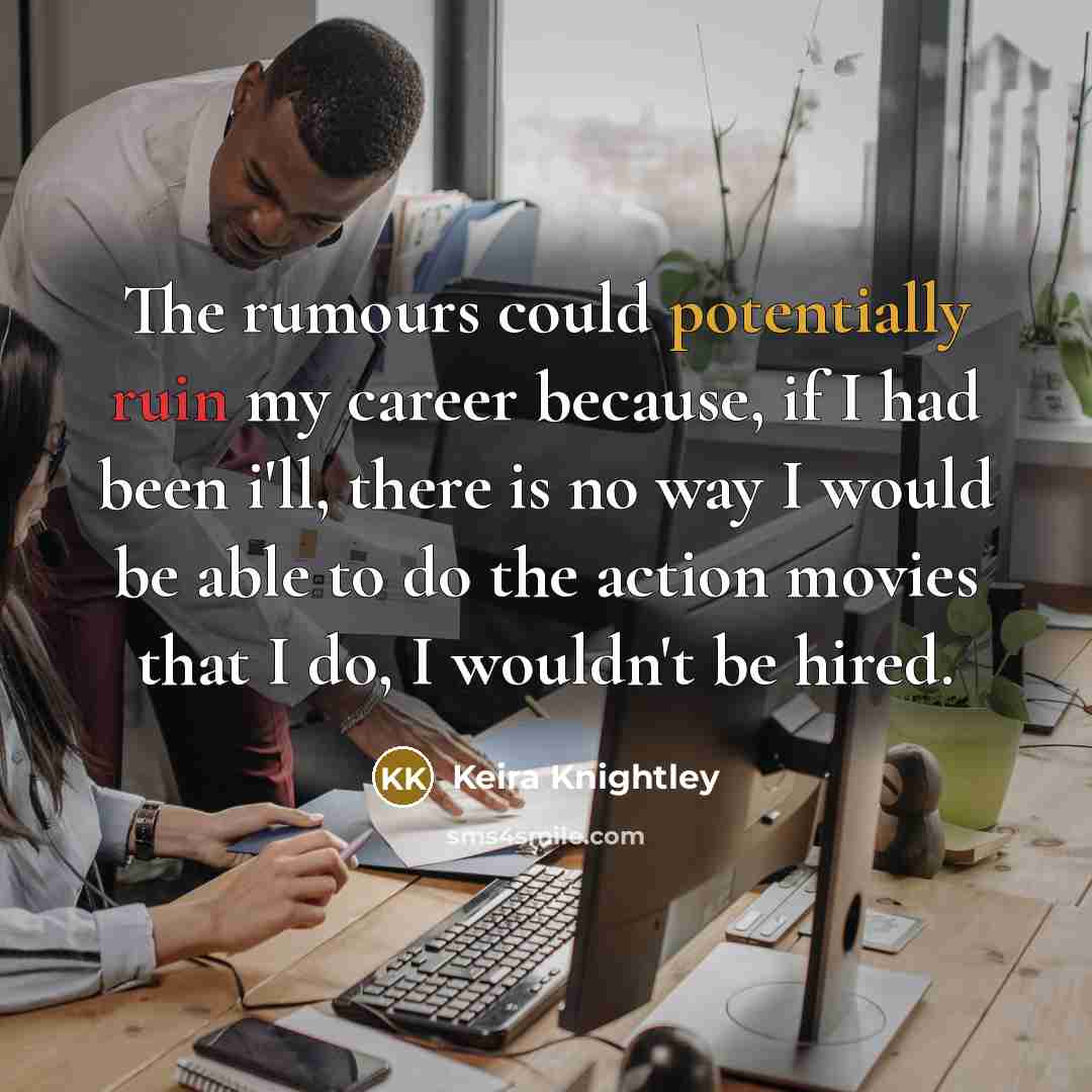 “The rumours could potentially ruin my career because, if I had been i'll, there is no way I would be able to do the action movies that I do, I wouldn't be hired.” quote by Keira Knightley
