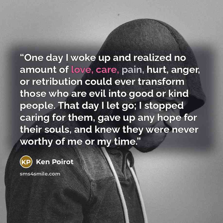 “One day I woke up and realized no amount of love, care, pain, hurt, anger, or retribution could ever transform those who are evil into good or kind people. That day I let go; I stopped caring for them, gave up any hope for their souls, and knew they were never worthy of me or my time.” quote by Ken Poirot