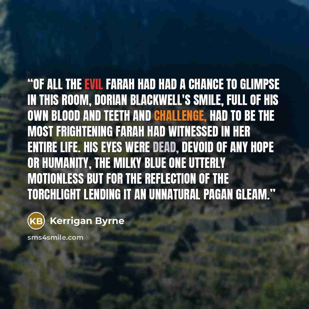 “Of all the evil Farah had had a chance to glimpse in this room, Dorian Blackwell's smile, full of his own blood and teeth and challenge, had to be the most frightening Farah had witnessed in her entire life. His eyes were dead, devoid of any hope or humanity, the milky blue one utterly motionless…” quote by Kerrigan Byrne