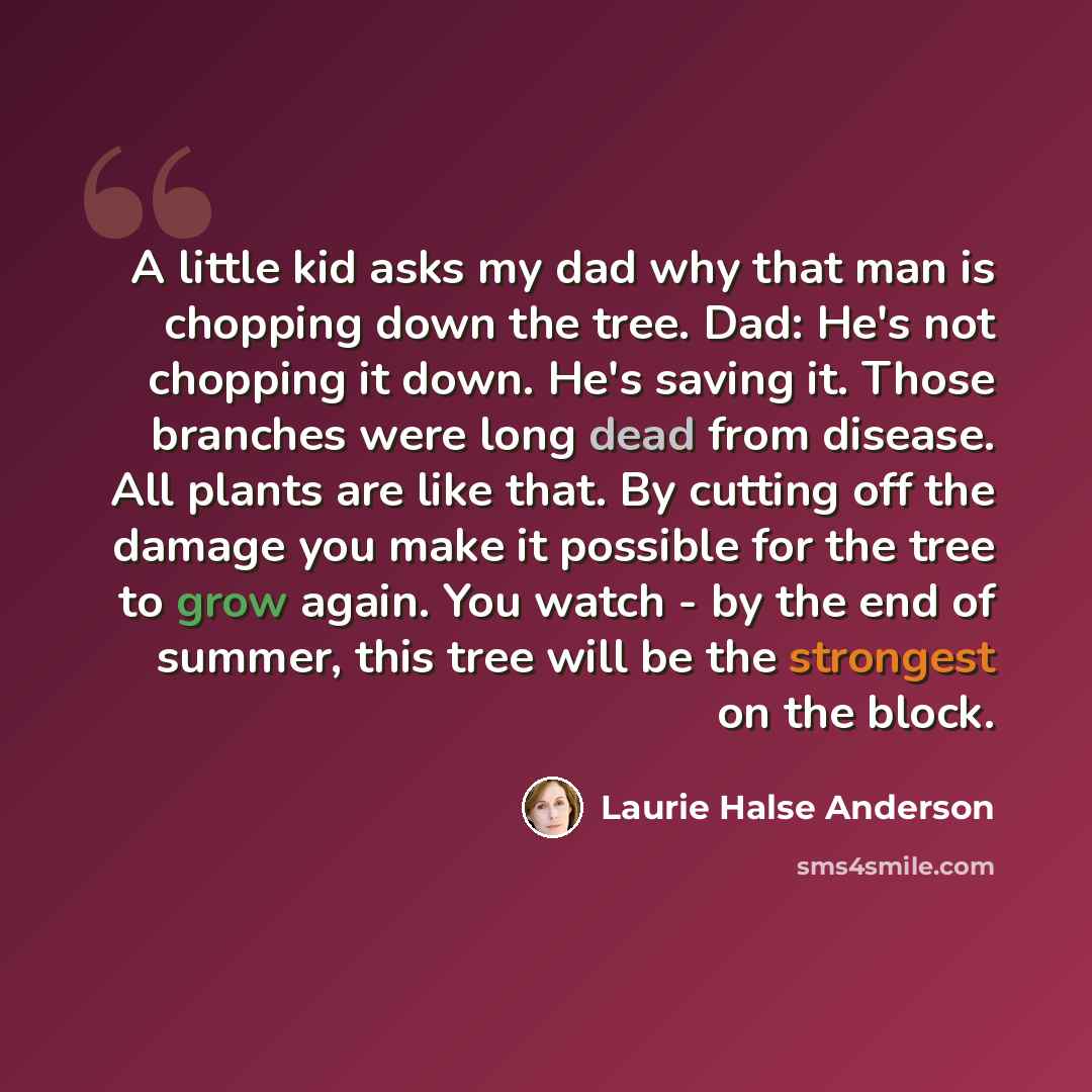 “A little kid asks my dad why that man is chopping down the tree. Dad: He's not chopping it down. He's saving it. Those branches were long dead from disease. All plants are like that. By cutting off the damage you make it possible for the tree to grow again. You watch - by the end of summer, this…” quote by Laurie Halse Anderson