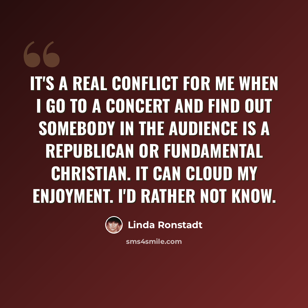 “It's a real conflict for me when I go to a concert and find out somebody in the audience is a Republican or fundamental Christian. It can cloud my enjoyment. I'd rather not know.” quote by Linda Ronstadt