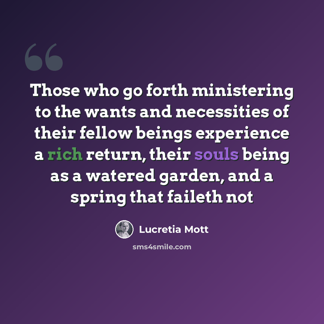 “Those who go forth ministering to the wants and necessities of their fellow beings experience a rich return, their souls being as a watered garden, and a spring that faileth not” quote by Lucretia Mott
