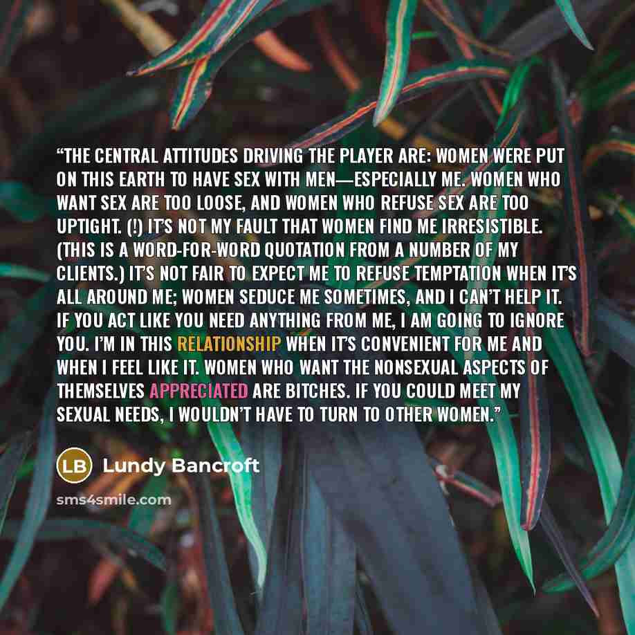 “The central attitudes driving the Player are: Women were put on this earth to have sex with men—especially me. Women who want sex are too loose, and women who refuse sex are too uptight. (!) It’s not my fault that women find me irresistible. (This is a word-for-word quotation from a number of my…” quote by Lundy Bancroft