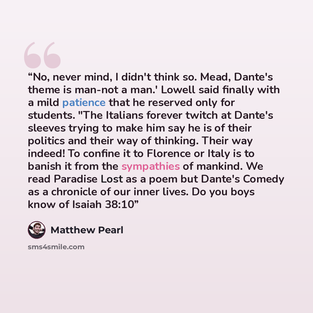 “No, never mind, I didn't think so. Mead, Dante's theme is man-not a man.' Lowell said finally with a mild patience that he reserved only for students. "The Italians forever twitch at Dante's sleeves trying to make him say he is of their politics and their way of thinking. Their way indeed! To…” quote by Matthew Pearl