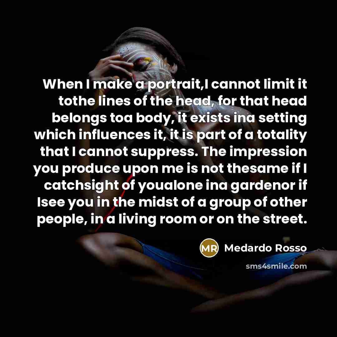 “When I make a portrait,I cannot limit it tothe lines of the head, for that head belongs toa body, it exists ina setting which influences it, it is part of a totality that I cannot suppress. The impression you produce upon me is not thesame if I catchsight of youalone ina gardenor if Isee you in…” quote by Medardo Rosso