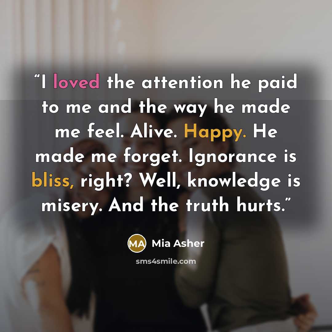 “I loved the attention he paid to me and the way he made me feel. Alive. Happy. He made me forget. Ignorance is bliss, right? Well, knowledge is misery. And the truth hurts.” quote by Mia Asher