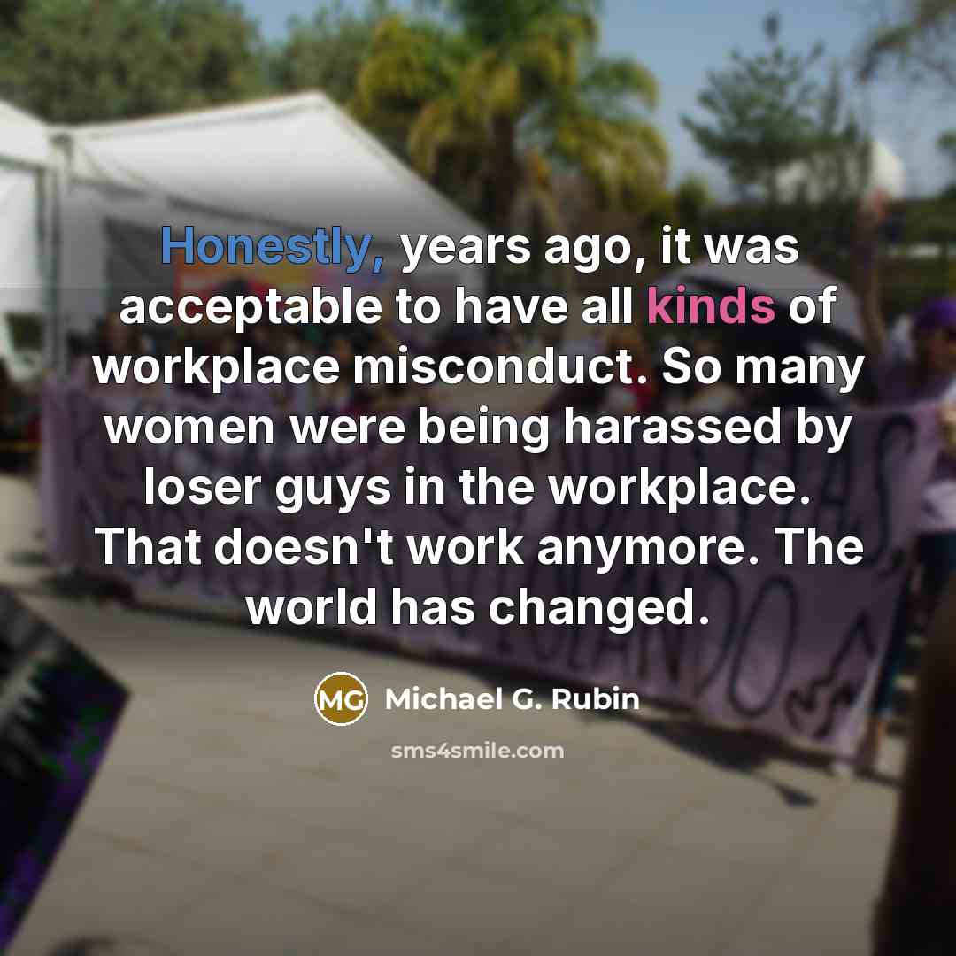 “Honestly, years ago, it was acceptable to have all kinds of workplace misconduct. So many women were being harassed by loser guys in the workplace. That doesn't work anymore. The world has changed.” quote by Michael G. Rubin