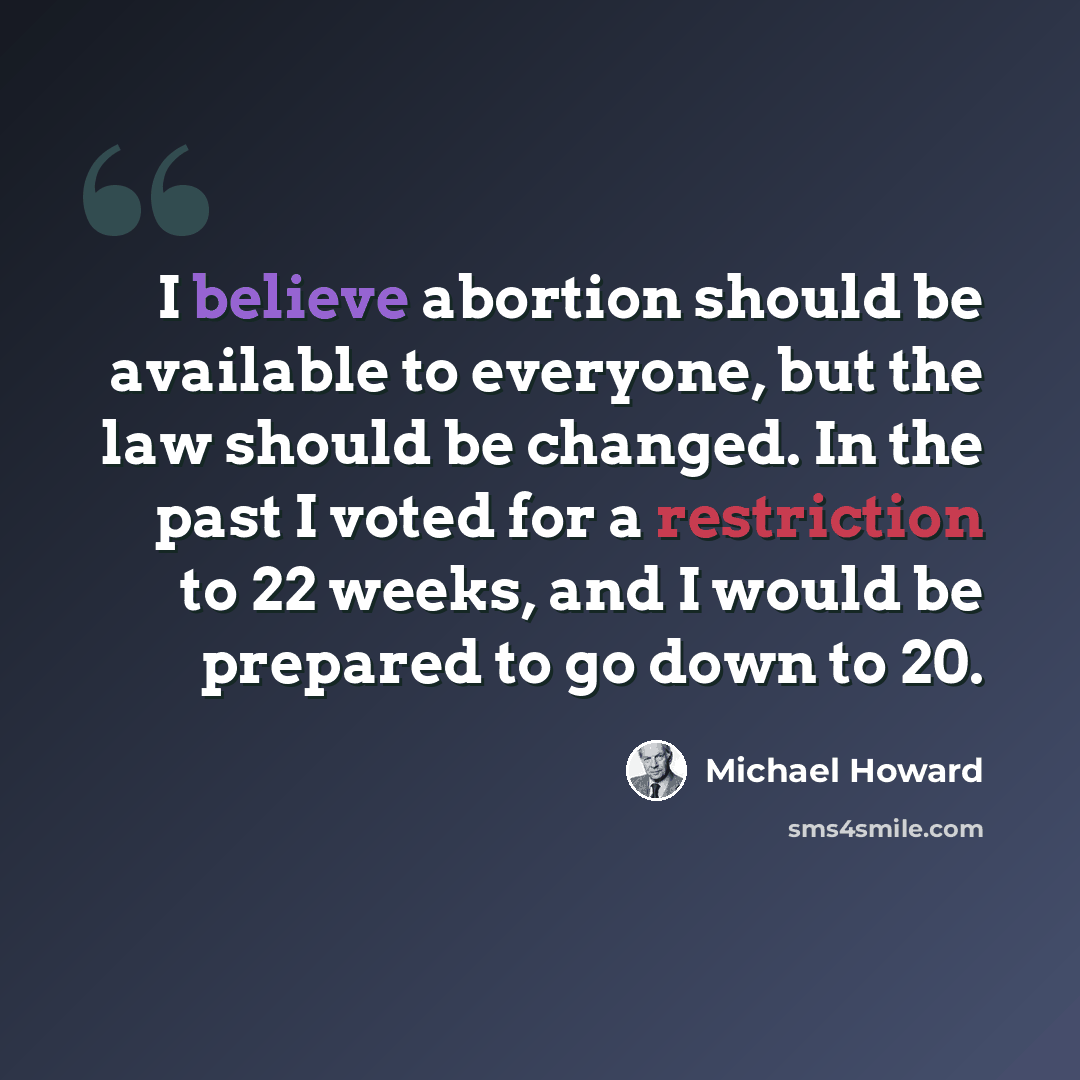 “I believe abortion should be available to everyone, but the law should be changed. In the past I voted for a restriction to 22 weeks, and I would be prepared to go down to 20.” quote by Michael Howard