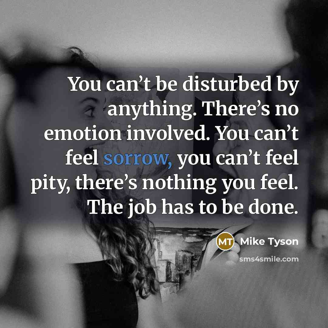 “You can’t be disturbed by anything. There’s no emotion involved. You can’t feel sorrow, you can’t feel pity, there’s nothing you feel. The job has to be done.” quote by Mike Tyson