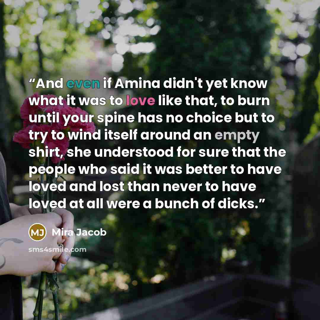 “And even if Amina didn't yet know what it was to love like that, to burn until your spine has no choice but to try to wind itself around an empty shirt, she understood for sure that the people who said it was better to have loved and lost than never to have loved at all were a bunch of dicks.” quote by Mira Jacob
